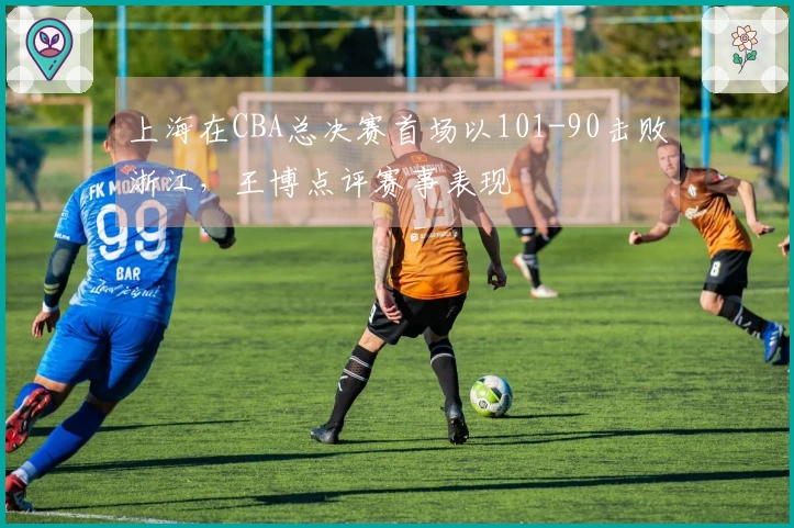 上海在CBA总决赛首场以101-90击败浙江，王博点评赛事表现