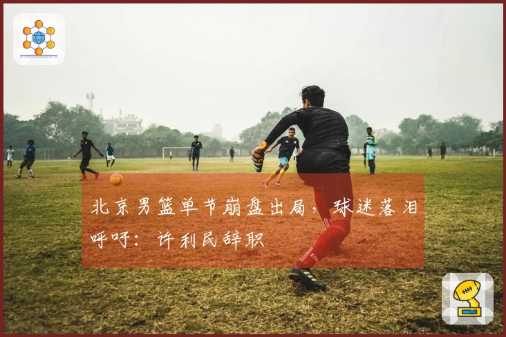 北京男篮单节崩盘出局，球迷落泪呼吁：许利民辞职