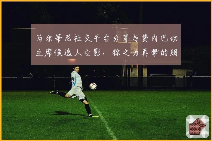马尔蒂尼社交平台分享与费内巴切主席候选人合影，称之为真挚的朋友