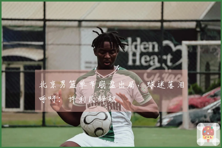 北京男篮单节崩盘出局，球迷落泪呼吁：许利民辞职