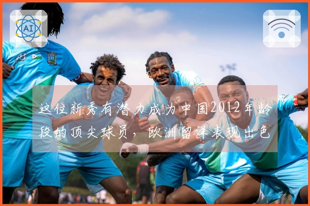 这位新秀有潜力成为中国2012年龄段的顶尖球员，欧洲留洋表现出色
